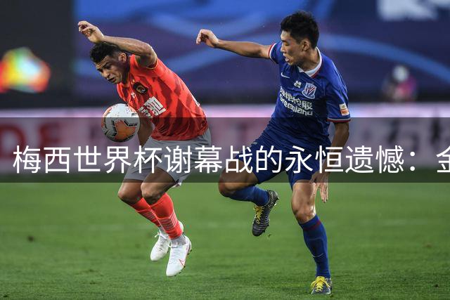 梅西世界杯谢幕战的永恒遗憾：金靴梦想止步于英法默契球