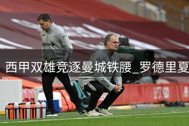 西甲双雄竞逐曼城铁腰 罗德里夏季转会暗流涌动